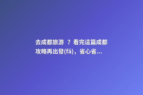 去成都旅游？看完這篇成都攻略再出發(fā)，省心省力打卡景點不錯過